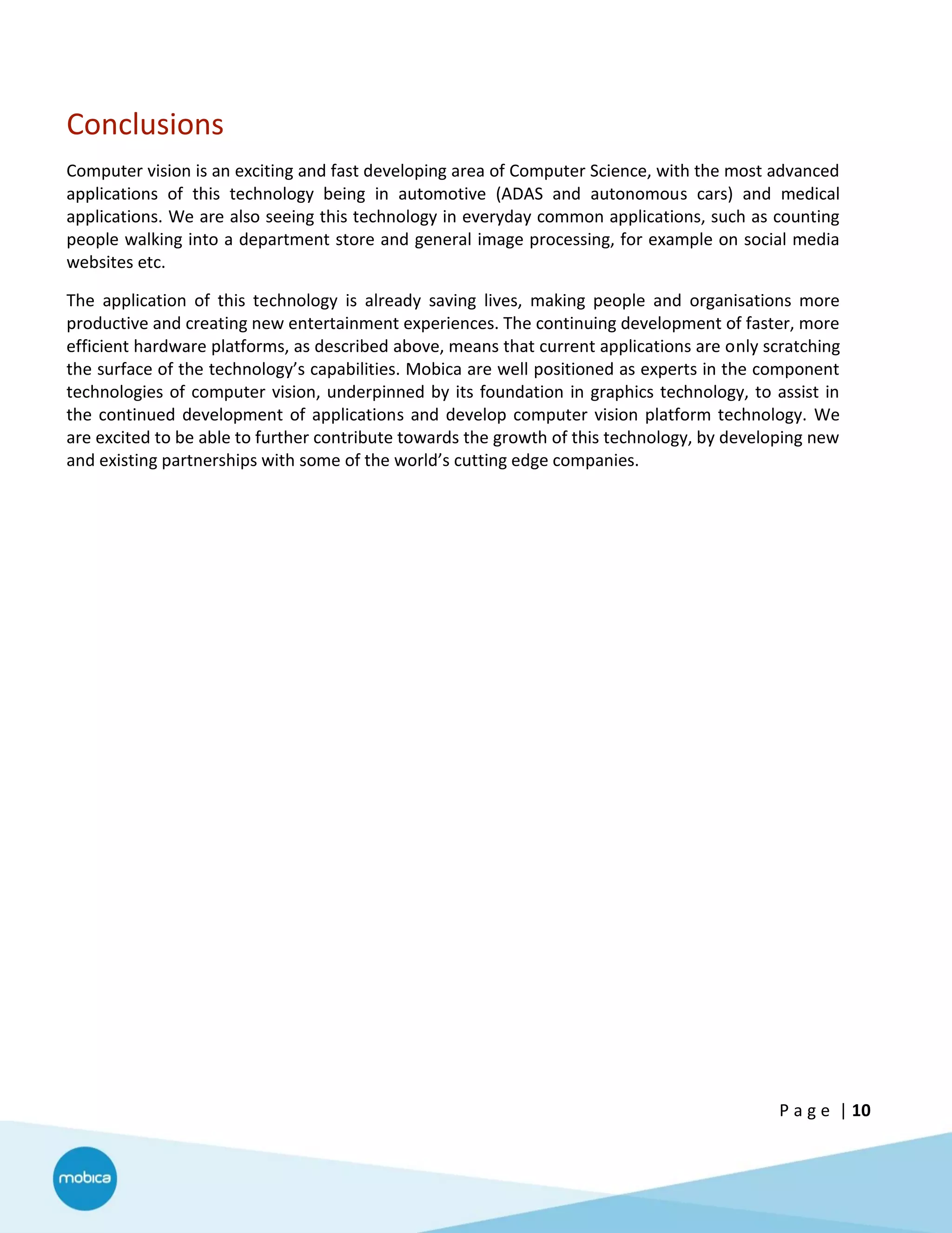 P a g e | 10
Conclusions
Computer vision is an exciting and fast developing area of Computer Science, with the most advanced
applications of this technology being in automotive (ADAS and autonomous cars) and medical
applications. We are also seeing this technology in everyday common applications, such as counting
people walking into a department store and general image processing, for example on social media
websites etc.
The application of this technology is already saving lives, making people and organisations more
productive and creating new entertainment experiences. The continuing development of faster, more
efficient hardware platforms, as described above, means that current applications are only scratching
the surface of the technology’s capabilities. Mobica are well positioned as experts in the component
technologies of computer vision, underpinned by its foundation in graphics technology, to assist in
the continued development of applications and develop computer vision platform technology. We
are excited to be able to further contribute towards the growth of this technology, by developing new
and existing partnerships with some of the world’s cutting edge companies.
 