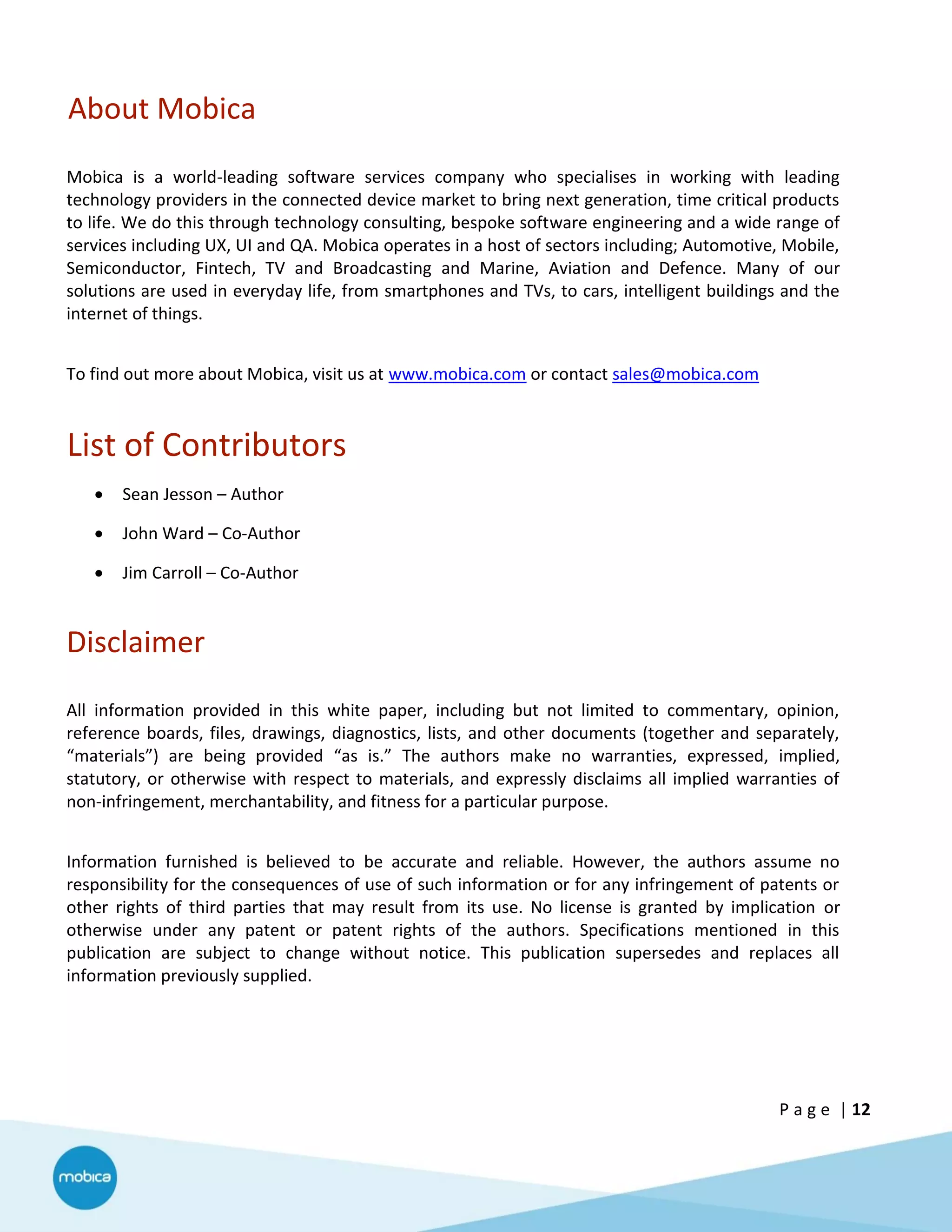 P a g e | 12
About Mobica
Mobica is a world-leading software services company who specialises in working with leading
technology providers in the connected device market to bring next generation, time critical products
to life. We do this through technology consulting, bespoke software engineering and a wide range of
services including UX, UI and QA. Mobica operates in a host of sectors including; Automotive, Mobile,
Semiconductor, Fintech, TV and Broadcasting and Marine, Aviation and Defence. Many of our
solutions are used in everyday life, from smartphones and TVs, to cars, intelligent buildings and the
internet of things.
To find out more about Mobica, visit us at www.mobica.com or contact sales@mobica.com
List of Contributors
 Sean Jesson – Author
 John Ward – Co-Author
 Jim Carroll – Co-Author
Disclaimer
All information provided in this white paper, including but not limited to commentary, opinion,
reference boards, files, drawings, diagnostics, lists, and other documents (together and separately,
“materials”) are being provided “as is.” The authors make no warranties, expressed, implied,
statutory, or otherwise with respect to materials, and expressly disclaims all implied warranties of
non-infringement, merchantability, and fitness for a particular purpose.
Information furnished is believed to be accurate and reliable. However, the authors assume no
responsibility for the consequences of use of such information or for any infringement of patents or
other rights of third parties that may result from its use. No license is granted by implication or
otherwise under any patent or patent rights of the authors. Specifications mentioned in this
publication are subject to change without notice. This publication supersedes and replaces all
information previously supplied.
 