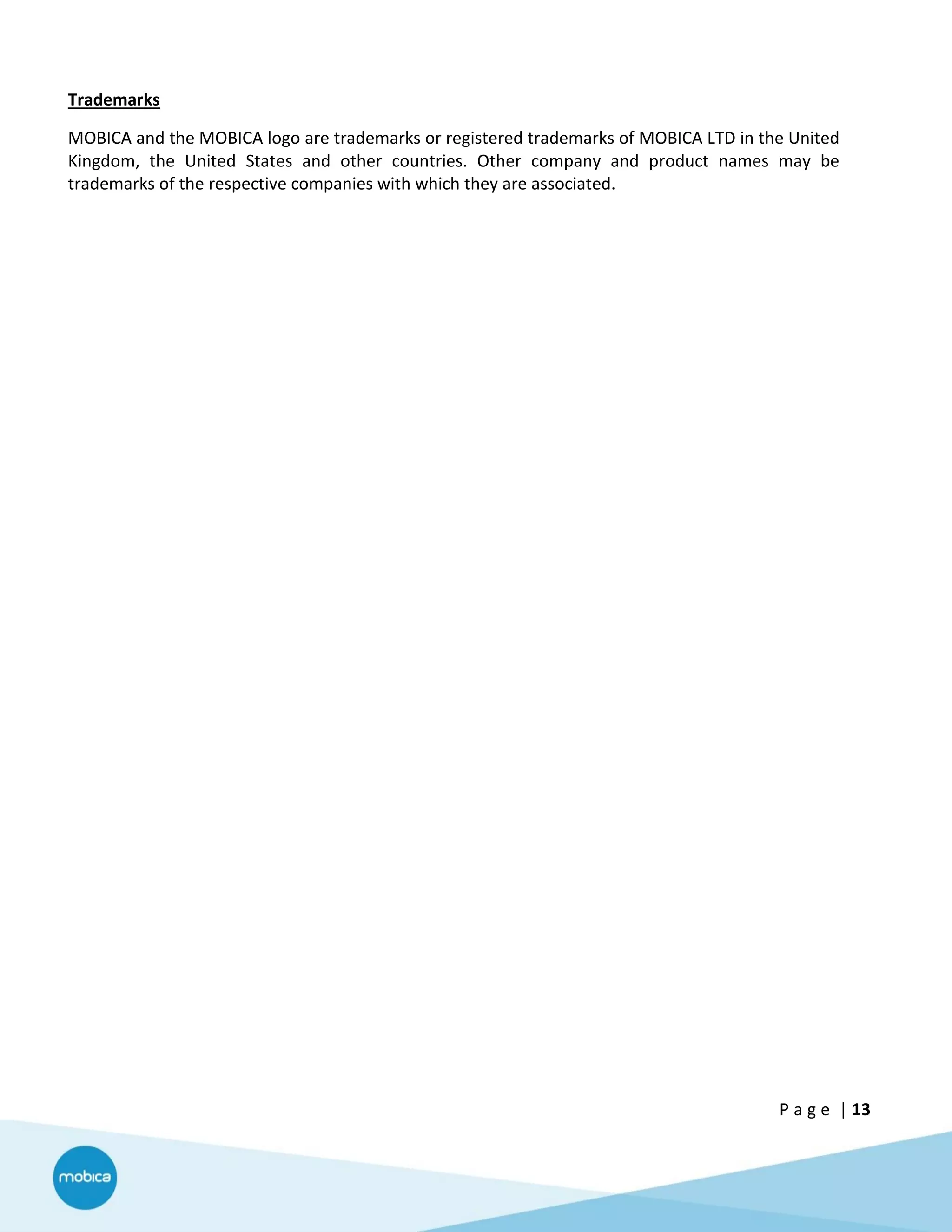 P a g e | 13
Trademarks
MOBICA and the MOBICA logo are trademarks or registered trademarks of MOBICA LTD in the United
Kingdom, the United States and other countries. Other company and product names may be
trademarks of the respective companies with which they are associated.
 