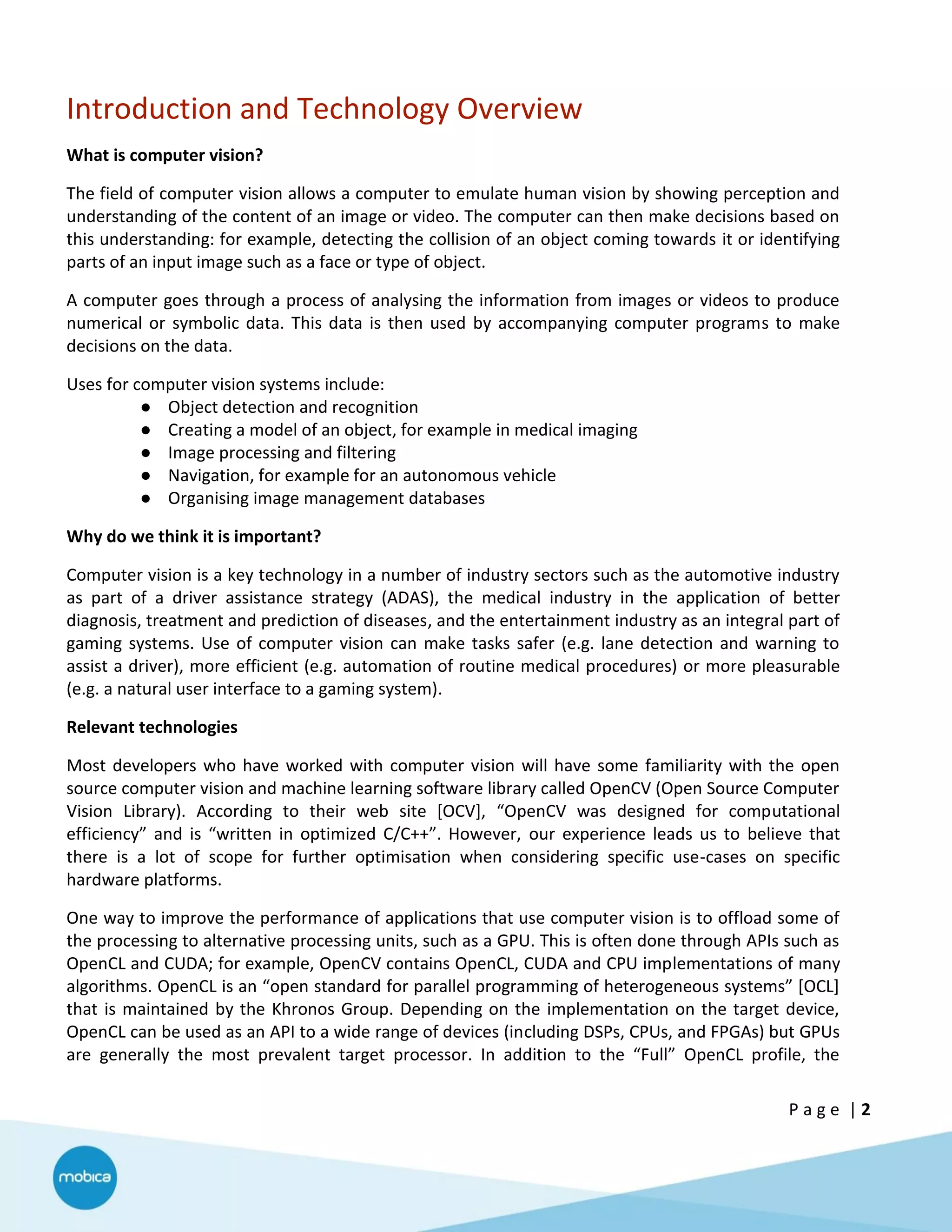 P a g e | 2
Introduction and Technology Overview
What is computer vision?
The field of computer vision allows a computer to emulate human vision by showing perception and
understanding of the content of an image or video. The computer can then make decisions based on
this understanding: for example, detecting the collision of an object coming towards it or identifying
parts of an input image such as a face or type of object.
A computer goes through a process of analysing the information from images or videos to produce
numerical or symbolic data. This data is then used by accompanying computer programs to make
decisions on the data.
Uses for computer vision systems include:
● Object detection and recognition
● Creating a model of an object, for example in medical imaging
● Image processing and filtering
● Navigation, for example for an autonomous vehicle
● Organising image management databases
Why do we think it is important?
Computer vision is a key technology in a number of industry sectors such as the automotive industry
as part of a driver assistance strategy (ADAS), the medical industry in the application of better
diagnosis, treatment and prediction of diseases, and the entertainment industry as an integral part of
gaming systems. Use of computer vision can make tasks safer (e.g. lane detection and warning to
assist a driver), more efficient (e.g. automation of routine medical procedures) or more pleasurable
(e.g. a natural user interface to a gaming system).
Relevant technologies
Most developers who have worked with computer vision will have some familiarity with the open
source computer vision and machine learning software library called OpenCV (Open Source Computer
Vision Library). According to their web site [OCV], “OpenCV was designed for computational
efficiency” and is “written in optimized C/C++”. However, our experience leads us to believe that
there is a lot of scope for further optimisation when considering specific use-cases on specific
hardware platforms.
One way to improve the performance of applications that use computer vision is to offload some of
the processing to alternative processing units, such as a GPU. This is often done through APIs such as
OpenCL and CUDA; for example, OpenCV contains OpenCL, CUDA and CPU implementations of many
algorithms. OpenCL is an “open standard for parallel programming of heterogeneous systems” [OCL]
that is maintained by the Khronos Group. Depending on the implementation on the target device,
OpenCL can be used as an API to a wide range of devices (including DSPs, CPUs, and FPGAs) but GPUs
are generally the most prevalent target processor. In addition to the “Full” OpenCL profile, the
 