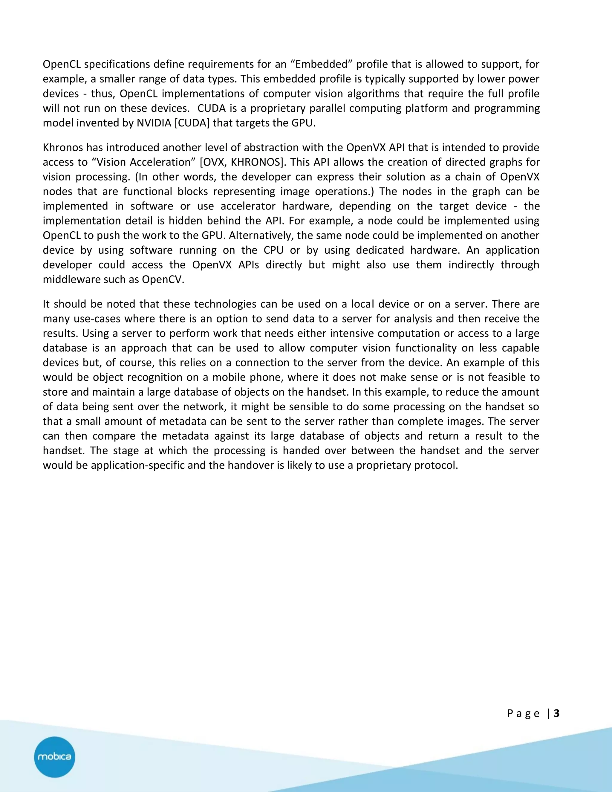 P a g e | 3
OpenCL specifications define requirements for an “Embedded” profile that is allowed to support, for
example, a smaller range of data types. This embedded profile is typically supported by lower power
devices - thus, OpenCL implementations of computer vision algorithms that require the full profile
will not run on these devices. CUDA is a proprietary parallel computing platform and programming
model invented by NVIDIA [CUDA] that targets the GPU.
Khronos has introduced another level of abstraction with the OpenVX API that is intended to provide
access to “Vision Acceleration” [OVX, KHRONOS]. This API allows the creation of directed graphs for
vision processing. (In other words, the developer can express their solution as a chain of OpenVX
nodes that are functional blocks representing image operations.) The nodes in the graph can be
implemented in software or use accelerator hardware, depending on the target device - the
implementation detail is hidden behind the API. For example, a node could be implemented using
OpenCL to push the work to the GPU. Alternatively, the same node could be implemented on another
device by using software running on the CPU or by using dedicated hardware. An application
developer could access the OpenVX APIs directly but might also use them indirectly through
middleware such as OpenCV.
It should be noted that these technologies can be used on a local device or on a server. There are
many use-cases where there is an option to send data to a server for analysis and then receive the
results. Using a server to perform work that needs either intensive computation or access to a large
database is an approach that can be used to allow computer vision functionality on less capable
devices but, of course, this relies on a connection to the server from the device. An example of this
would be object recognition on a mobile phone, where it does not make sense or is not feasible to
store and maintain a large database of objects on the handset. In this example, to reduce the amount
of data being sent over the network, it might be sensible to do some processing on the handset so
that a small amount of metadata can be sent to the server rather than complete images. The server
can then compare the metadata against its large database of objects and return a result to the
handset. The stage at which the processing is handed over between the handset and the server
would be application-specific and the handover is likely to use a proprietary protocol.
 
