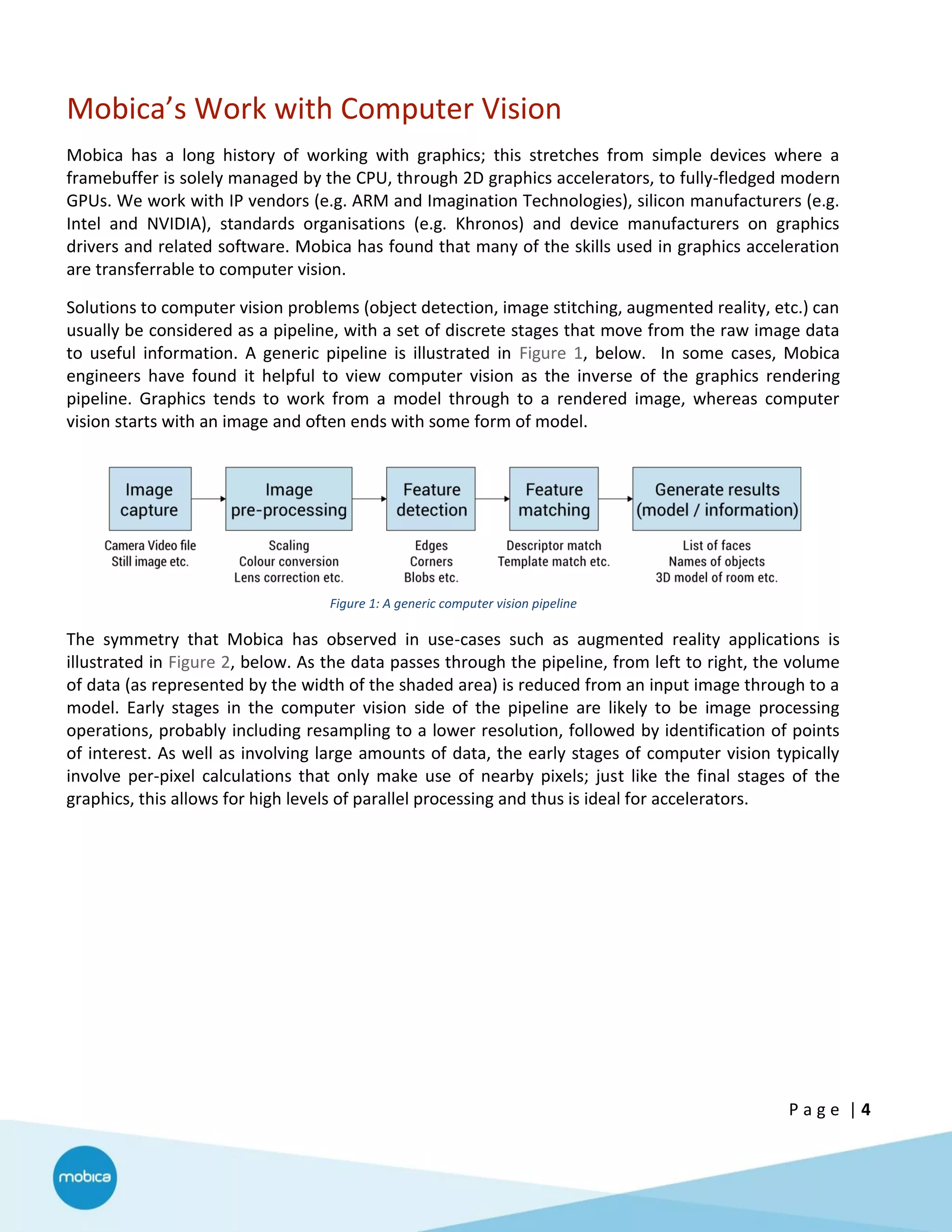 P a g e | 4
Mobica’s Work with Computer Vision
Mobica has a long history of working with graphics; this stretches from simple devices where a
framebuffer is solely managed by the CPU, through 2D graphics accelerators, to fully-fledged modern
GPUs. We work with IP vendors (e.g. ARM and Imagination Technologies), silicon manufacturers (e.g.
Intel and NVIDIA), standards organisations (e.g. Khronos) and device manufacturers on graphics
drivers and related software. Mobica has found that many of the skills used in graphics acceleration
are transferrable to computer vision.
Solutions to computer vision problems (object detection, image stitching, augmented reality, etc.) can
usually be considered as a pipeline, with a set of discrete stages that move from the raw image data
to useful information. A generic pipeline is illustrated in Figure 1, below. In some cases, Mobica
engineers have found it helpful to view computer vision as the inverse of the graphics rendering
pipeline. Graphics tends to work from a model through to a rendered image, whereas computer
vision starts with an image and often ends with some form of model.
Figure 1: A generic computer vision pipeline
The symmetry that Mobica has observed in use-cases such as augmented reality applications is
illustrated in Figure 2, below. As the data passes through the pipeline, from left to right, the volume
of data (as represented by the width of the shaded area) is reduced from an input image through to a
model. Early stages in the computer vision side of the pipeline are likely to be image processing
operations, probably including resampling to a lower resolution, followed by identification of points
of interest. As well as involving large amounts of data, the early stages of computer vision typically
involve per-pixel calculations that only make use of nearby pixels; just like the final stages of the
graphics, this allows for high levels of parallel processing and thus is ideal for accelerators.
 