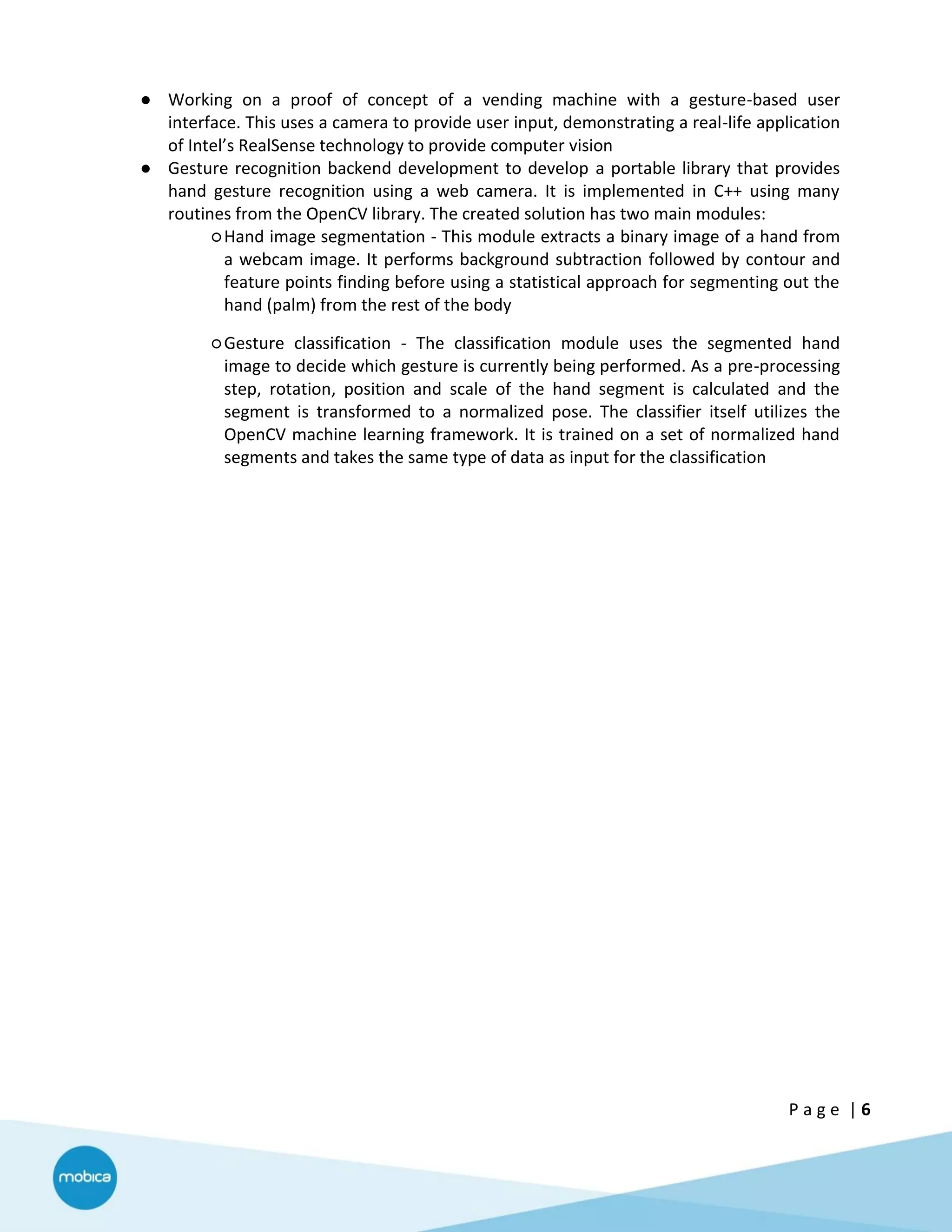 P a g e | 6
● Working on a proof of concept of a vending machine with a gesture-based user
interface. This uses a camera to provide user input, demonstrating a real-life application
of Intel’s RealSense technology to provide computer vision
● Gesture recognition backend development to develop a portable library that provides
hand gesture recognition using a web camera. It is implemented in C++ using many
routines from the OpenCV library. The created solution has two main modules:
○Hand image segmentation - This module extracts a binary image of a hand from
a webcam image. It performs background subtraction followed by contour and
feature points finding before using a statistical approach for segmenting out the
hand (palm) from the rest of the body
○Gesture classification - The classification module uses the segmented hand
image to decide which gesture is currently being performed. As a pre-processing
step, rotation, position and scale of the hand segment is calculated and the
segment is transformed to a normalized pose. The classifier itself utilizes the
OpenCV machine learning framework. It is trained on a set of normalized hand
segments and takes the same type of data as input for the classification
 