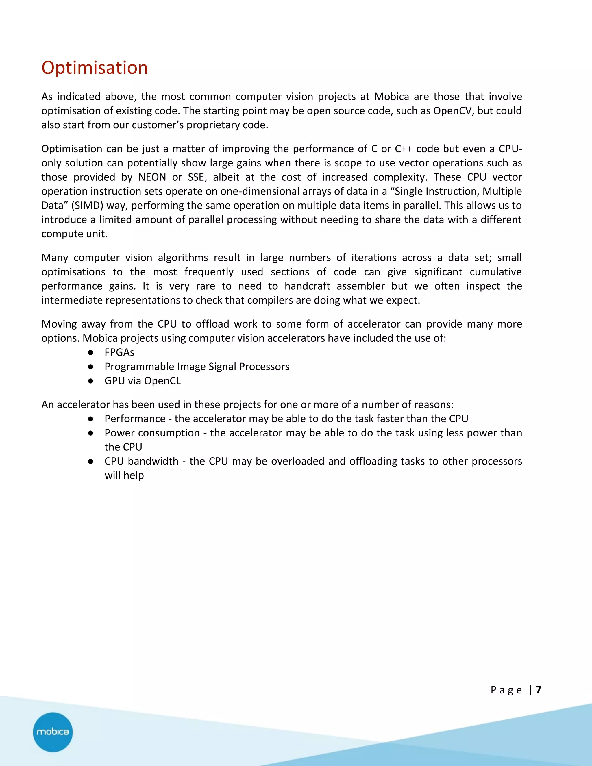 P a g e | 7
Optimisation
As indicated above, the most common computer vision projects at Mobica are those that involve
optimisation of existing code. The starting point may be open source code, such as OpenCV, but could
also start from our customer’s proprietary code.
Optimisation can be just a matter of improving the performance of C or C++ code but even a CPU-
only solution can potentially show large gains when there is scope to use vector operations such as
those provided by NEON or SSE, albeit at the cost of increased complexity. These CPU vector
operation instruction sets operate on one-dimensional arrays of data in a “Single Instruction, Multiple
Data” (SIMD) way, performing the same operation on multiple data items in parallel. This allows us to
introduce a limited amount of parallel processing without needing to share the data with a different
compute unit.
Many computer vision algorithms result in large numbers of iterations across a data set; small
optimisations to the most frequently used sections of code can give significant cumulative
performance gains. It is very rare to need to handcraft assembler but we often inspect the
intermediate representations to check that compilers are doing what we expect.
Moving away from the CPU to offload work to some form of accelerator can provide many more
options. Mobica projects using computer vision accelerators have included the use of:
● FPGAs
● Programmable Image Signal Processors
● GPU via OpenCL
An accelerator has been used in these projects for one or more of a number of reasons:
● Performance - the accelerator may be able to do the task faster than the CPU
● Power consumption - the accelerator may be able to do the task using less power than
the CPU
● CPU bandwidth - the CPU may be overloaded and offloading tasks to other processors
will help
 