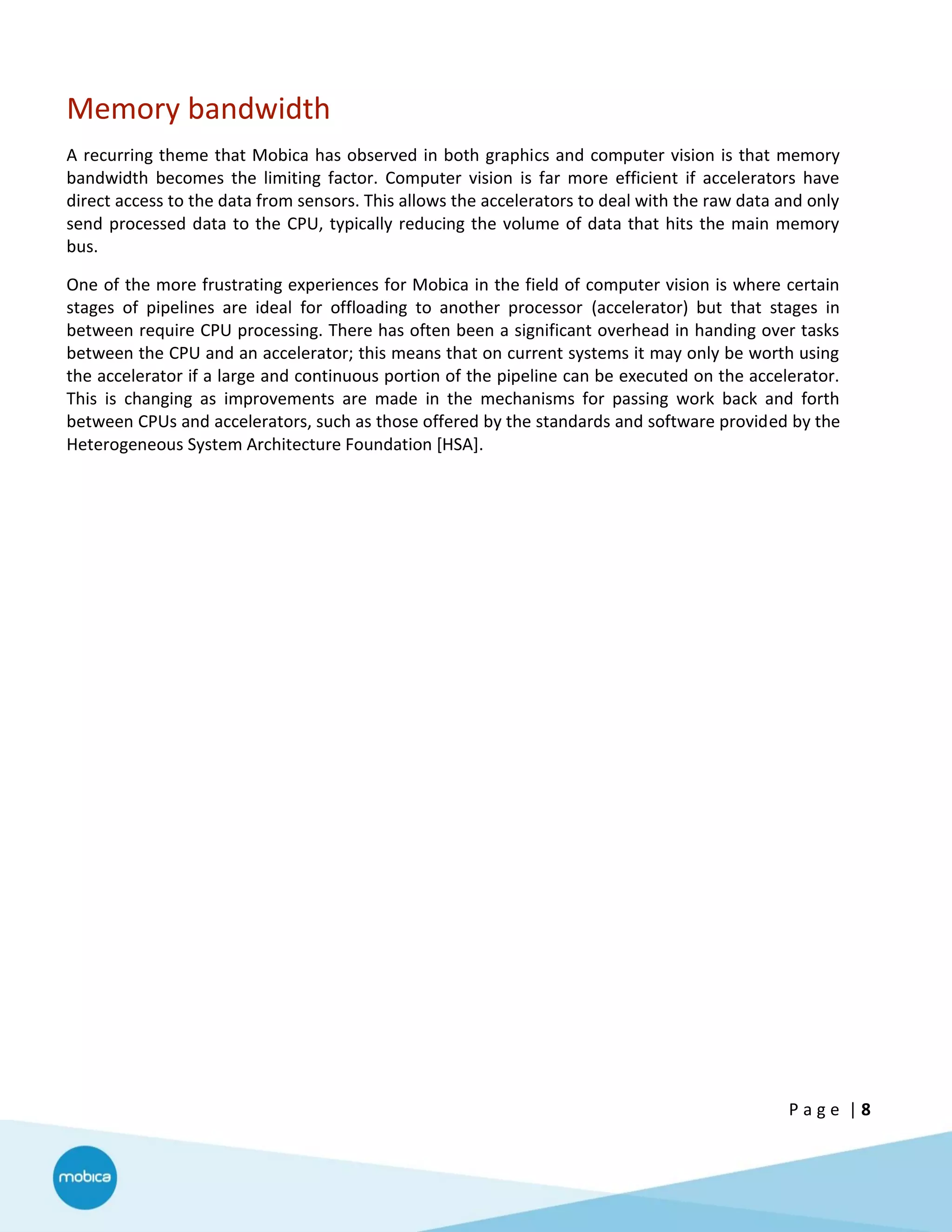 P a g e | 8
Memory bandwidth
A recurring theme that Mobica has observed in both graphics and computer vision is that memory
bandwidth becomes the limiting factor. Computer vision is far more efficient if accelerators have
direct access to the data from sensors. This allows the accelerators to deal with the raw data and only
send processed data to the CPU, typically reducing the volume of data that hits the main memory
bus.
One of the more frustrating experiences for Mobica in the field of computer vision is where certain
stages of pipelines are ideal for offloading to another processor (accelerator) but that stages in
between require CPU processing. There has often been a significant overhead in handing over tasks
between the CPU and an accelerator; this means that on current systems it may only be worth using
the accelerator if a large and continuous portion of the pipeline can be executed on the accelerator.
This is changing as improvements are made in the mechanisms for passing work back and forth
between CPUs and accelerators, such as those offered by the standards and software provided by the
Heterogeneous System Architecture Foundation [HSA].
 