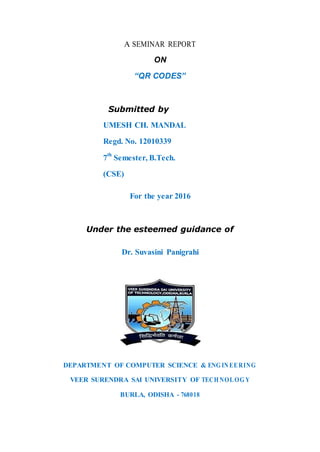 A SEMINAR REPORT
ON
“QR CODES”
Submitted by
UMESH CH. MANDAL
Regd. No. 12010339
7
th
Semester, B.Tech.
(CSE)
For the year 2016
Under the esteemed guidance of
Dr. Suvasini Panigrahi
DEPARTMENT OF COMPUTER SCIENCE & ENG INEERING
VEER SURENDRA SAI UNIVERSITY OF TECH NOLOG Y
BURLA, ODISHA - 768018
 