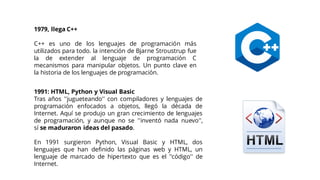 1979, llega C++
C++ es uno de los lenguajes de programación más
utilizados para todo. la intención de Bjarne Stroustrup fue
la de extender al lenguaje de programación C
mecanismos para manipular objetos. Un punto clave en
la historia de los lenguajes de programación.
1991: HTML, Python y Visual Basic
Tras años ''jugueteando'' con compiladores y lenguajes de
programación enfocados a objetos, llegó la década de
Internet. Aquí se produjo un gran crecimiento de lenguajes
de programación, y aunque no se ''inventó nada nuevo'',
sí se maduraron ideas del pasado.
En 1991 surgieron Python, Visual Basic y HTML, dos
lenguajes que han definido las páginas web y HTML, un
lenguaje de marcado de hipertexto que es el ''código'' de
Internet.
 