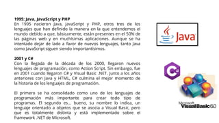 1995: Java, JavaScript y PHP
En 1995 nacieron Java, JavaScript y PHP, otros tres de los
lenguajes que han definido la manera en la que entendemos el
mundo debido a que, básicamente, están presentes en el 50% de
las páginas web y en muchísimas aplicaciones. Aunque se ha
intentado dejar de lado a favor de nuevos lenguajes, tanto Java
como JavaScript siguen siendo importantísimos.
2001 y C#
Con la llegada de la década de los 2000, llegaron nuevos
lenguajes de programación, como Action Script. Sin embargo, fue
en 2001 cuando llegaron C# y Visual Basic .NET. Junto a los años
anteriores con Java y HTML, C# culmina el mejor momento de
la historia de los lenguajes de programación.
El primero se ha consolidado como uno de los lenguajes de
programación más importante para crear todo tipo de
programas. El segundo es... bueno, su nombre lo indica, un
lenguaje orientado a objetos que se asocia a Visual Basic, pero
que es totalmente distinta y está implementado sobre el
framework .NET de Microsoft.
 