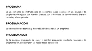 PROGRAMA
Es un conjunto de instrucciones en secuencia lógica escritas en un lenguaje de
programación regidas por normas, creados con la finalidad de ser un vinculo entre el
usuario y el computador.
PROGRAMACIÓN
Es un conjunto de técnicas y métodos para desarrollar un programa.
PROGRAMADOR
Es la persona encargada de crear y escribir programas mediante lenguajes de
programación, que cumplan las necesidades del usuario
 