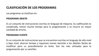 CLASIFICACIÓN DE LOS PROGRAMAS
Los programas se clasifican en:
PROGRAMA OBJETO
Es un conjunto de instrucciones escritas en lenguaje de máquina. Su codificación es
complicada, toman mucho tiempo para la programación y se incurre en mayor
cantidad de errores.
PROGRAMA FUENTE
Es un conjunto de instrucciones que se encuentran escritas en lenguaje de alto nivel
o bajo nivel, ahorran tiempo y requieren menos atención a los detalles fáciles de
modificar pero su procedimiento es lento. Son los más utilizados para la
programación por su sencillez.
 