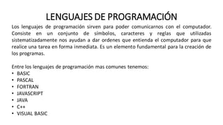 LENGUAJES DE PROGRAMACIÓN
Los lenguajes de programación sirven para poder comunicarnos con el computador.
Consiste en un conjunto de símbolos, caracteres y reglas que utilizadas
sistematizadamente nos ayudan a dar ordenes que entienda el computador para que
realice una tarea en forma inmediata. Es un elemento fundamental para la creación de
los programas.
Entre los lenguajes de programación mas comunes tenemos:
• BASIC
• PASCAL
• FORTRAN
• JAVASCRIPT
• JAVA
• C++
• VISUAL BASIC
 