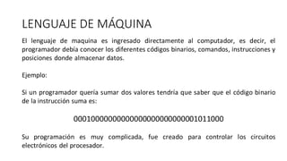 LENGUAJE DE MÁQUINA
El lenguaje de maquina es ingresado directamente al computador, es decir, el
programador debía conocer los diferentes códigos binarios, comandos, instrucciones y
posiciones donde almacenar datos.
Ejemplo:
Si un programador quería sumar dos valores tendría que saber que el código binario
de la instrucción suma es:
00010000000000000000000000001011000
Su programación es muy complicada, fue creado para controlar los circuitos
electrónicos del procesador.
 