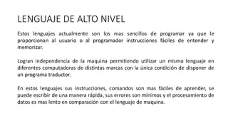 LENGUAJE DE ALTO NIVEL
Estos lenguajes actualmente son los mas sencillos de programar ya que le
proporcionan al usuario o al programador instrucciones fáciles de entender y
memorizar.
Logran independencia de la maquina permitiendo utilizar un mismo lenguaje en
diferentes computadoras de distintas marcas con la única condición de disponer de
un programa traductor.
En estos lenguajes sus instrucciones, comandos son mas fáciles de aprender, se
puede escribir de una manera rápida, sus errores son mínimos y el procesamiento de
datos es mas lento en comparación con el lenguaje de maquina.
 