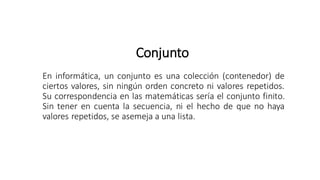 Conjunto
En informática, un conjunto es una colección (contenedor) de
ciertos valores, sin ningún orden concreto ni valores repetidos.
Su correspondencia en las matemáticas sería el conjunto finito.
Sin tener en cuenta la secuencia, ni el hecho de que no haya
valores repetidos, se asemeja a una lista.
 