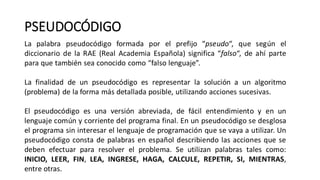 PSEUDOCÓDIGO
La palabra pseudocódigo formada por el prefijo “pseudo“, que según el
diccionario de la RAE (Real Academia Española) significa “falso“, de ahí parte
para que también sea conocido como “falso lenguaje”.
La finalidad de un pseudocódigo es representar la solución a un algoritmo
(problema) de la forma más detallada posible, utilizando acciones sucesivas.
El pseudocódigo es una versión abreviada, de fácil entendimiento y en un
lenguaje común y corriente del programa final. En un pseudocódigo se desglosa
el programa sin interesar el lenguaje de programación que se vaya a utilizar. Un
pseudocódigo consta de palabras en español describiendo las acciones que se
deben efectuar para resolver el problema. Se utilizan palabras tales como:
INICIO, LEER, FIN, LEA, INGRESE, HAGA, CALCULE, REPETIR, SI, MIENTRAS,
entre otras.
 