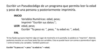 Escribir un Pseudocódigo de un programa que permita leer la edad
y peso de una persona y posteriormente imprimirla.
INICIO
Variables Numéricas: edad, peso;
Imprimir "Escribir sus datos:";
LEER edad, peso;
Escribir "Tu peso es: ", peso, " tu edad es: ", edad;
FIN.
Te has fijado que para imprimir algo en lugar de mostrarlo en la pantalla, la palabra es "imprimir". Además
podemos mezclar en una frase texto fijo con variables. Esto se puede hacer con comas o poniendo el signo
+ entre el texto y las variables. También podría ser:
Escribir "Tu peso es:" + peso " tu edad es:" + edad;
 