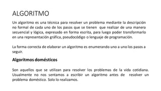 ALGORITMO
Un algoritmo es una técnica para resolver un problema mediante la descripción
no formal de cada uno de los pasos que se tienen que realizar de una manera
secuencial y lógica, expresado en forma escrita, para luego poder transformarlo
en una representación gráfica, pseudocódigo o lenguaje de programación.
La forma correcta de elaborar un algoritmo es enumerando uno a uno los pasos a
seguir.
Algoritmos domésticos
Son aquellos que se utilizan para resolver los problemas de la vida cotidiana.
Usualmente no nos sentamos a escribir un algoritmo antes de resolver un
problema doméstico. Solo lo realizamos.
 