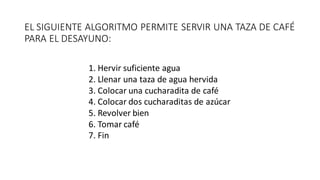 EL SIGUIENTE ALGORITMO PERMITE SERVIR UNA TAZA DE CAFÉ
PARA EL DESAYUNO:
1. Hervir suficiente agua
2. Llenar una taza de agua hervida
3. Colocar una cucharadita de café
4. Colocar dos cucharaditas de azúcar
5. Revolver bien
6. Tomar café
7. Fin
 