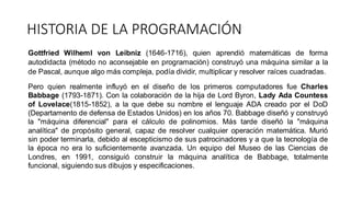 Gottfried Wilheml von Leibniz (1646-1716), quien aprendió matemáticas de forma
autodidacta (método no aconsejable en programación) construyó una máquina similar a la
de Pascal, aunque algo más compleja, podía dividir, multiplicar y resolver raíces cuadradas.
Pero quien realmente influyó en el diseño de los primeros computadores fue Charles
Babbage (1793-1871). Con la colaboración de la hija de Lord Byron, Lady Ada Countess
of Lovelace(1815-1852), a la que debe su nombre el lenguaje ADA creado por el DoD
(Departamento de defensa de Estados Unidos) en los años 70. Babbage diseñó y construyó
la "máquina diferencial" para el cálculo de polinomios. Más tarde diseñó la "máquina
analítica" de propósito general, capaz de resolver cualquier operación matemática. Murió
sin poder terminarla, debido al escepticismo de sus patrocinadores y a que la tecnología de
la época no era lo suficientemente avanzada. Un equipo del Museo de las Ciencias de
Londres, en 1991, consiguió construir la máquina analítica de Babbage, totalmente
funcional, siguiendo sus dibujos y especificaciones.
HISTORIA DE LA PROGRAMACIÓN
 