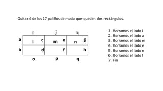 Quitar 6 de los 17 palillos de modo que queden dos rectángulos.
1. Borramos el lado i
2. Borramos el lado a
3. Borramos el lado m
4. Borramos el lado e
5. Borramos el lado n
6. Borramos el lado f
7. Fin
 