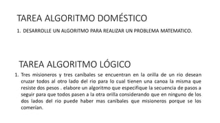 TAREA ALGORITMO DOMÉSTICO
1. DESARROLLE UN ALGORITMO PARA REALIZAR UN PROBLEMA MATEMATICO.
TAREA ALGORITMO LÓGICO
1. Tres misioneros y tres caníbales se encuentran en la orilla de un rio desean
cruzar todos al otro lado del rio para lo cual tienen una canoa la misma que
resiste dos pesos . elabore un algoritmo que especifique la secuencia de pasos a
seguir para que todos pasen a la otra orilla considerando que en ninguno de los
dos lados del rio puede haber mas caníbales que misioneros porque se los
comerían.
 