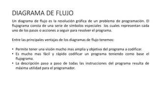 DIAGRAMA DE FLUJO
Un diagrama de flujo es la resolución gráfica de un problema de programación. El
flujograma consta de una serie de símbolos especiales los cuales representan cada
uno de los pasos o acciones a seguir para resolver el programa.
Entre las principales ventajas de los diagramas de flujo tenemos:
• Permite tener una visión mucho mas amplia y objetiva del programa a codificar.
• Es mucho mas fácil y rápido codificar un programa teniendo como base el
flujograma.
• La descripción paso a paso de todas las instrucciones del programa resulta de
máxima utilidad para el programador.
 