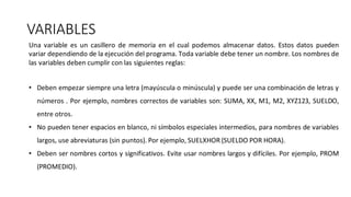 VARIABLES
Una variable es un casillero de memoria en el cual podemos almacenar datos. Estos datos pueden
variar dependiendo de la ejecución del programa. Toda variable debe tener un nombre. Los nombres de
las variables deben cumplir con las siguientes reglas:
• Deben empezar siempre una letra (mayúscula o minúscula) y puede ser una combinación de letras y
números . Por ejemplo, nombres correctos de variables son: SUMA, XX, M1, M2, XYZ123, SUELDO,
entre otros.
• No pueden tener espacios en blanco, ni símbolos especiales intermedios, para nombres de variables
largos, use abreviaturas (sin puntos). Por ejemplo, SUELXHOR (SUELDO POR HORA).
• Deben ser nombres cortos y significativos. Evite usar nombres largos y difíciles. Por ejemplo, PROM
(PROMEDIO).
 