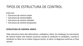 TIPOS DE ESTRUCTURA DE CONTROL
Estas son:
• Estructura de control simple
• Estructura de control dobles
• Estructura de control múltiples
• Estructura de control compuestas
ESTRUCTURA DE CONTROL SIMPLE
Toda estructura tiene dos alternativas: verdadero y falso. Sin embargo, las estructuras
de control simple solo realizan acciones cuando la condición es verdadera, cuando la
condición es falsa no se realiza ninguna acción, es decir, el diagrama continua su flujo
normal.
 