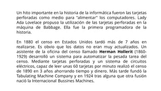 Un hito importante en la historia de la informática fueron las tarjetas
perforadas como medio para "alimentar" los computadores. Lady
Ada Lovelace propuso la utilización de las tarjetas perforadas en la
máquina de Babbage. Ella fue la primera programadora de la
historia.
En 1880 el censo en Estados Unidos tardó más de 7 años en
realizarse. Es obvio que los datos no eran muy actualizados. Un
asistente de la oficina del censo llamado Herman Hollerit (1860-
1929) desarrolló un sistema para automatizar la pesada tarea del
censo. Mediante tarjetas perforadas y un sistema de circuitos
eléctricos, capaz de leer unas 60 tarjetas por minuto realizó el censo
de 1890 en 3 años ahorrando tiempo y dinero. Más tarde fundó la
Tabulating Machine Company y en 1924 tras alguna que otra fusión
nació la Internacional Bussines Machines.
 