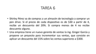 TAREA 6
• Shirley Pérez va de compras a un almacén de tecnología a comprar un
pen drive. Si el precio de cada dispositivo es de $30 a partir de 4,
recibe un descuento del 20%. Si compra menos de 4 no recibe
descuento alguno.
• Una empresa tiene un nuevo gerente de ventas la ing. Ginger García y
propone un proyecto para incrementar sus ventas, que consiste en
aplicar un descuento del 15% sobre las ventas superiores a $300.
 