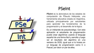 PSeInt
PSeInt es la abreviatura de los estados de
computación de PSeudo Intérprete, una
herramienta educativa creada en Argentina,
utilizada principalmente por estudiantes
para aprender los fundamentos de la
programación y el desarrollo de la lógica.
Es un intérprete de pseudocódigo. Con esta
aplicación el estudiante de programación
puede crear algoritmos usando el lenguaje
español de una forma fácil y sencilla y luego
ver el resultado del algoritmo en una
ventana de DOS, igual que si lo hiciera en
un lenguaje de programación como C o
Pascal, por decir un par de ellos.
 