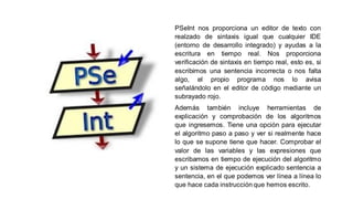PSeInt nos proporciona un editor de texto con
realzado de sintaxis igual que cualquier IDE
(entorno de desarrollo integrado) y ayudas a la
escritura en tiempo real. Nos proporciona
verificación de sintaxis en tiempo real, esto es, si
escribimos una sentencia incorrecta o nos falta
algo, el propio programa nos lo avisa
señalándolo en el editor de código mediante un
subrayado rojo.
Además también incluye herramientas de
explicación y comprobación de los algoritmos
que ingresemos. Tiene una opción para ejecutar
el algoritmo paso a paso y ver si realmente hace
lo que se supone tiene que hacer. Comprobar el
valor de las variables y las expresiones que
escribamos en tiempo de ejecución del algoritmo
y un sistema de ejecución explicado sentencia a
sentencia, en el que podemos ver línea a línea lo
que hace cada instrucción que hemos escrito.
 