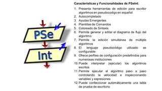 Características y Funcionalidades de PSeInt:
1. Presenta herramientas de edición para escribir
algoritmos en pseudocodigo en español
2. Autocompletado
3. Ayudas Emergentes
4. Plantillas de Comandos
5. Coloreado de Sintaxis
6. Permite generar y editar el diagrama de flujo del
algoritmo
7. Permite la edición simultánea de múltiple
algoritmos
8. El lenguaje pseudocódigo utilizado es
configurable
9. Ofrece perfiles de configuración predefinidos para
numerosas instituciones
10.Puede interpretar (ejecutar) los algoritmos
escritos
11.Permite ejecutar el algoritmo paso a paso
controlando la velocidad e inspeccionando
variables y expresiones
12.Puede confeccionar automáticamente una tabla
de prueba de escritorio
 