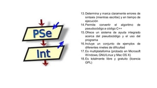 13.Determina y marca claramente errores de
sintaxis (mientras escribe) y en tiempo de
ejecución
14.Permite convertir el algoritmo de
pseudocódigo a código C++
15.Ofrece un sistema de ayuda integrado
acerca del pseudocódigo y el uso del
programa
16.Incluye un conjunto de ejemplos de
diferentes niveles de dificultad
17.Es multiplataforma (probado en Microsoft
Windows, GNU/Linux y Mac OS X)
18.Es totalmente libre y gratuito (licencia
GPL)
 
