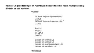 PROCESO
ESCRIBIR “Ingreseel primer valor:”
LEER v1
ESCRIBIR “Ingreseel segundo valor:”
LEER v2
S=v1+v2
R=v1-v2
M= v1*v2
D=v1/v2
ESCRIBIR “LA SUMA ES:”, S
ESCRIBIR “LA RESTA ES:”, R
ESCRIBIR “LA MULTIPLICACIÓN ES:”, M
ESCRIBIR “LA DIVISIÓN ES:”, D
FINPROCESO
Realizar un pseudocódigo en PSeInt que muestre la suma, resta, multiplicación y
división de dos números.
 