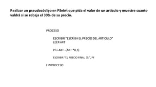 Realizar un pseudocódigo en PSeInt que pida el valor de un articulo y muestre cuanto
valdrá si se rebaja el 30% de su precio.
PROCESO
ESCRIBIR “ESCRIBA EL PRECIO DEL ARTICULO”
LEER ART
PF= ART -(ART *0,3)
ESCRIBIR “EL PRECIO FINAL ES:”, PF
FINPROCESO
 