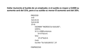 Hallar Aumento al Sueldo de un empleado; si el sueldo es mayor a $1000 su
aumento será del 15%, pero si su sueldo es menor El aumento será del 20%.
PROCESO
S=0
SU1=0.15
SU2=0.20
ST=0
ESCRIBIR “INGRESE SU SUELDO”;
LEER S;
Si S >=1000 entonces
ST=S*SU1+S
Sino
ST=S*SU2+S
FinSI
Escribir “SU SUELDO ES:”,ST
FINPROCESO
 