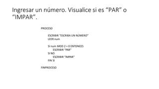 Ingresar un número. Visualice si es “PAR” o
“IMPAR”.
PROCESO
ESCRIBIR “ESCRIBA UN NÚMERO”
LEER num
SI num MOD 2 = 0 ENTONCES
ESCRIBIR “PAR”
SI NO
ESCRIBIR “IMPAR”
FIN SI
FINPROCESO
 