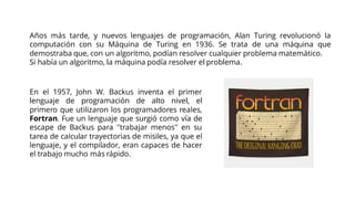 Años más tarde, y nuevos lenguajes de programación, Alan Turing revolucionó la
computación con su Máquina de Turing en 1936. Se trata de una máquina que
demostraba que, con un algoritmo, podían resolver cualquier problema matemático.
Si había un algoritmo, la máquina podía resolver el problema.
En el 1957, John W. Backus inventa el primer
lenguaje de programación de alto nivel, el
primero que utilizaron los programadores reales,
Fortran. Fue un lenguaje que surgió como vía de
escape de Backus para ''trabajar menos'' en su
tarea de calcular trayectorias de misiles, ya que el
lenguaje, y el compilador, eran capaces de hacer
el trabajo mucho más rápido.
 