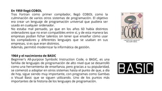 En 1959 llegó COBOL
Tras Fortran como primer compilador, llegó COBOL como la
culminación de varios otros sistemas de programación. El objetivo
era crear un lenguaje de programación universal que pudiera ser
usado en cualquier ordenador.
No estaba mal pensado, ya que en los años 60 había distintos
ordenadores que no eran compatibles entre sí, y de esta manera las
empresas podían fichar talentos sin tener que enseñar cómo usar
los compiladores y diferentes lenguajes que se usaban en sus
empresas, si es que eran distintos.
Además, permitió modernizar la informática de gestión.
1964 y el nacimiento de BASIC
Beginner's All-purpose Symbolic Instruction Code, o BASIC, es una
familia de lenguajes de programación de alto nivel que se desarrolló
como una herramienta de enseñanza, pero gracias a su popularidad,
se comenzó a adoptar en otros sistemas hasta el punto de que, a día
de hoy, sigue siendo muy importante, con programas como Gambas
o Visual Basic que se siguen utilizando. Uno de los puntos más
importantes de la historia de los lenguajes de programación.
 