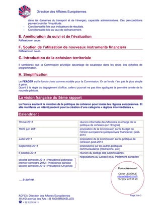 Direction des Affaires Européennes
ACFCI / Direction des Affaires Européennes
19 A/D avenue des Arts – B 1000 BRUXELLES
+ 32 2 221 04 11
Page 3 de 3
dans les domaines du transport et de l’énergie), capacités administratives. Ces pré-conditions
peuvent susciter l’inquiétude.
• Conditionnalité liée aux indicateurs de résultats.
• Conditionnalité liée au taux de cofinancement.
E. Amélioration du suivi et de l’évaluation
Réflexion en cours
F. Soutien de l’utilisation de nouveaux instruments financiers
Réflexion en cours
G. Introduction de la cohésion territoriale
Il semblerait que la Commission privilégie davantage de souplesse dans les choix des échelles de
programmation.
H. Simplification
Le FEADER est le fonds choisi comme modèle pour la Commission. Or ce fonds n’est pas le plus simple
à gérer.
Quant à la règle du dégagement d’office, celle-ci pourrait ne pas être appliquée la première année de la
nouvelle période.
La vision française du 5ème rapport
La France soutient le maintien de la politique de cohésion pour toutes les régions européennes. Et
elle manifeste un intérêt prudent pour la création d’une catégorie « régions intermédiaires ».
Calendrier :
19 mai 2011 réunion informelle des Ministres en charge de la
politique de cohésion (en Hongrie)
19/20 juin 2011 proposition de la Commission sur le budget de
l’Union européenne (perspectives financières) post-
2013
Juillet 2011 proposition de la Commission sur la politique de
cohésion post-2013
Septembre 2011 propositions sur les autres politiques
communautaires (Recherche, etc.)
5 octobre 2011 réunion du collège des Commissaires
second semestre 2011 : Présidence polonaise
premier semestre 2012 : Présidence danoise
second semestre 2012 : Présidence Chypriote
négociations au Conseil et au Parlement européen
Contactez-nous !
Olivier LEMERLE
o.lemerle@acfci.cci.fr
+32 (0)2 221 04 20….à suivre
 