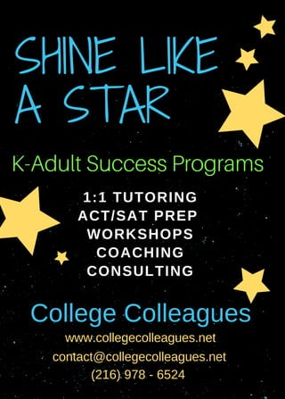1:1 TUTORING
ACT/SAT PREP 
WORKSHOPS
COACHING
CONSULTING
      
SHINE LIKE 
A STAR
College Colleagues
www.collegecolleagues.net
contact@collegecolleagues.net 
(216) 978 ­ 6524
K-Adult Success Programs
 