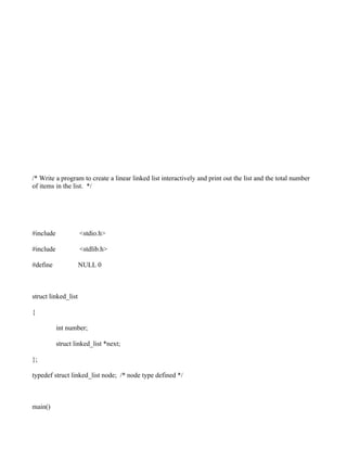 /* Write a program to create a linear linked list interactively and print out the list and the total number
of items in the list. */




#include             <stdio.h>

#include             <stdlib.h>

#define              NULL 0



struct linked_list

{

           int number;

           struct linked_list *next;

};

typedef struct linked_list node; /* node type defined */



main()
 