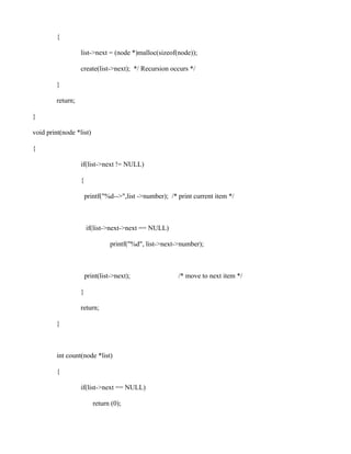 {

                   list->next = (node *)malloc(sizeof(node));

                   create(list->next); */ Recursion occurs */

         }

         return;

}

void print(node *list)

{

                   if(list->next != NULL)

                   {

                       printf("%d-->",list ->number); /* print current item */



                       if(list->next->next == NULL)

                                 printf("%d", list->next->number);



                       print(list->next);                /* move to next item */

                   }

                   return;

         }



         int count(node *list)

         {

                   if(list->next == NULL)

                          return (0);
 