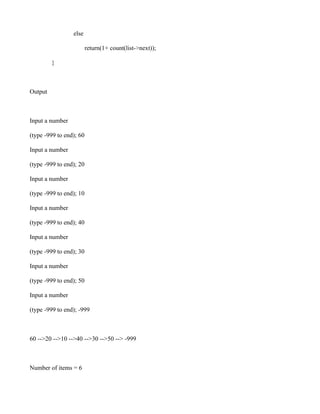 else

                         return(1+ count(list->next));

         }



Output



Input a number

(type -999 to end); 60

Input a number

(type -999 to end); 20

Input a number

(type -999 to end); 10

Input a number

(type -999 to end); 40

Input a number

(type -999 to end); 30

Input a number

(type -999 to end); 50

Input a number

(type -999 to end); -999



60 -->20 -->10 -->40 -->30 -->50 --> -999



Number of items = 6
 