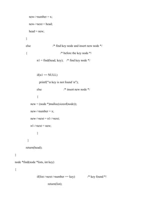 new->number = x;

                new->next = head;

                head = new;

        }

        else                        /* find key node and insert new node */

        {                                  /* before the key node */

                     n1 = find(head, key); /* find key node */



                     if(n1 == NULL)

                         printf("n key is not found n");

                     else                       /* insert new node */

                     {

                 new = (node *)malloc(sizeof(node));

                 new->number = x;

                 new->next = n1->next;

                 n1->next = new;

                     }

            }

        return(head);

}

node *find(node *lists, int key)

{

                     if(list->next->number == key)                /* key found */

                                return(list);
 