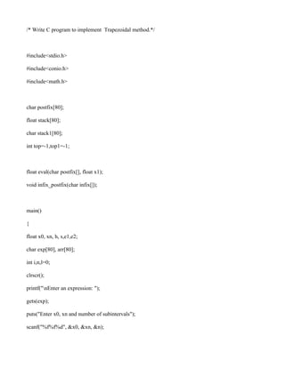 /* Write C program to implement Trapezoidal method.*/



#include<stdio.h>

#include<conio.h>

#include<math.h>



char postfix[80];

float stack[80];

char stack1[80];

int top=-1,top1=-1;



float eval(char postfix[], float x1);

void infix_postfix(char infix[]);



main()

{

float x0, xn, h, s,e1,e2;

char exp[80], arr[80];

int i,n,l=0;

clrscr();

printf("nEnter an expression: ");

gets(exp);

puts("Enter x0, xn and number of subintervals");

scanf("%f%f%d", &x0, &xn, &n);
 