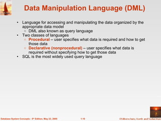 1.10
Database System Concepts - 5th
Edition, May 23, 2005
Data Manipulation Language (DML)
• Language for accessing and manipulating the data organized by the
appropriate data model
o DML also known as query language
• Two classes of languages
o Procedural – user specifies what data is required and how to get
those data
o Declarative (nonprocedural) – user specifies what data is
required without specifying how to get those data
• SQL is the most widely used query language
 