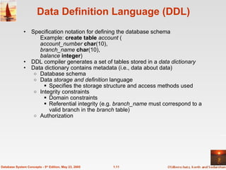 1.11
Database System Concepts - 5th
Edition, May 23, 2005
Data Definition Language (DDL)
• Specification notation for defining the database schema
Example: create table account (
account_number char(10),
branch_name char(10),
balance integer)
• DDL compiler generates a set of tables stored in a data dictionary
• Data dictionary contains metadata (i.e., data about data)
o Database schema
o Data storage and definition language
 Specifies the storage structure and access methods used
o Integrity constraints
 Domain constraints
 Referential integrity (e.g. branch_name must correspond to a
valid branch in the branch table)
o Authorization
 