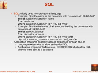 1.14
Database System Concepts - 5th
Edition, May 23, 2005
SQL
• SQL: widely used non-procedural language
o Example: Find the name of the customer with customer-id 192-83-7465
select customer.customer_name
from customer
where customer.customer_id = ‘192-83-7465’
o Example: Find the balances of all accounts held by the customer with
customer-id 192-83-7465
select account.balance
from depositor, account
where depositor.customer_id = ‘192-83-7465’ and
depositor.account_number = account.account_number
• Application programs generally access databases through one of
o Language extensions to allow embedded SQL
o Application program interface (e.g., ODBC/JDBC) which allow SQL
queries to be sent to a database
 